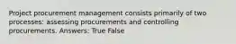 Project procurement management consists primarily of two processes: assessing procurements and controlling procurements. Answers: True False