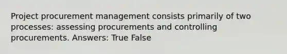 Project procurement management consists primarily of two processes: assessing procurements and controlling procurements. Answers: True False