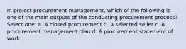 In project procurement management, which of the following is one of the main outputs of the conducting procurement process? Select one: a. A closed procurement b. A selected seller c. A procurement management plan d. A procurement statement of work