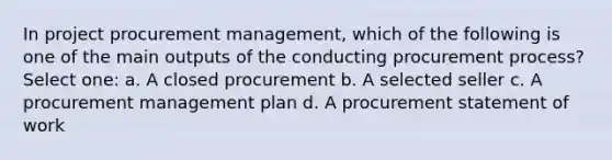 In project procurement management, which of the following is one of the main outputs of the conducting procurement process? Select one: a. A closed procurement b. A selected seller c. A procurement management plan d. A procurement statement of work