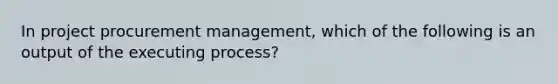 In project procurement management, which of the following is an output of the executing process?