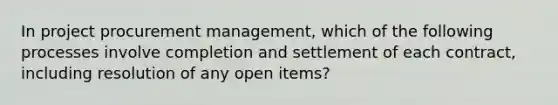 In project procurement management, which of the following processes involve completion and settlement of each contract, including resolution of any open items?