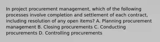 In project procurement management, which of the following processes involve completion and settlement of each contract, including resolution of any open items? A. Planning procurement management B. Closing procurements C. Conducting procurements D. Controlling procurements