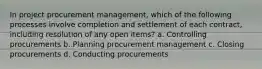 In project procurement management, which of the following processes involve completion and settlement of each contract, including resolution of any open items? a. Controlling procurements b. Planning procurement management c. Closing procurements d. Conducting procurements