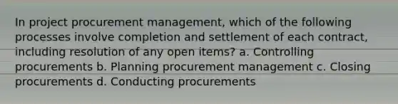 In project procurement management, which of the following processes involve completion and settlement of each contract, including resolution of any open items? a. Controlling procurements b. Planning procurement management c. Closing procurements d. Conducting procurements