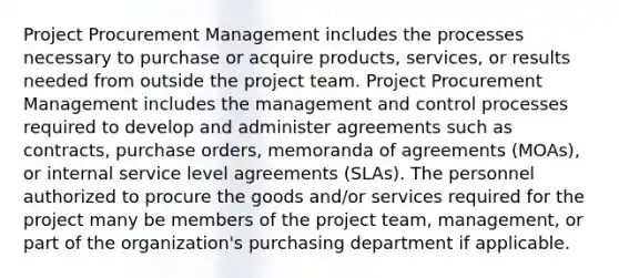 Project Procurement Management includes the processes necessary to purchase or acquire products, services, or results needed from outside the project team. Project Procurement Management includes the management and control processes required to develop and administer agreements such as contracts, purchase orders, memoranda of agreements (MOAs), or internal service level agreements (SLAs). The personnel authorized to procure the goods and/or services required for the project many be members of the project team, management, or part of the organization's purchasing department if applicable.