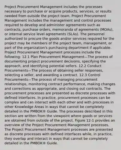 Project Procurement Management includes the processes necessary to purchase or acquire products, services, or results needed from outside the project team. Project Procurement Management includes the management and control processes required to develop and administer agreements such as contracts, purchase orders, memoranda of agreements (MOAs), or internal service level agreements (SLAs). The personnel authorized to procure the goods and/or services required for the project may be members of the project team, management, or part of the organization's purchasing department if applicable. Project Procurement Management processes include the following: 12.1 Plan Procurement Management—The process of documenting project procurement decisions, specifying the approach, and identifying potential sellers. 12.2 Conduct Procurements—The process of obtaining seller responses, selecting a seller, and awarding a contract. 12.3 Control Procurements—The process of managing procurement relationships, monitoring contract performance, making changes and corrections as appropriate, and closing out contracts. The procurement processes are presented as discrete processes with defined interfaces. In practice, procurement processes can be complex and can interact with each other and with processes in other Knowledge Areas in ways that cannot be completely detailed in the PMBOK® Guide. The processes described in this section are written from the viewpoint where goods or services are obtained from outside of the project. Figure 12-1 provides an overview of the Project Procurement Management processes. The Project Procurement Management processes are presented as discrete processes with defined interfaces while, in practice, they overlap and interact in ways that cannot be completely detailed in the PMBOK® Guide.