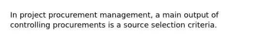 In project procurement management, a main output of controlling procurements is a source selection criteria.