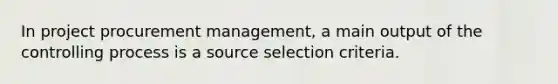 In project procurement management, a main output of the controlling process is a source selection criteria.