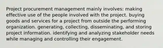 Project procurement management mainly involves: making effective use of the people involved with the project. buying goods and services for a project from outside the performing organization. generating, collecting, disseminating, and storing project information. identifying and analyzing stakeholder needs while managing and controlling their engagement.