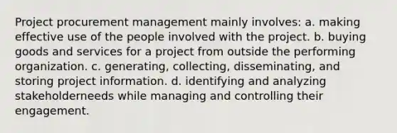 Project procurement management mainly involves: a. making effective use of the people involved with the project. b. buying goods and services for a project from outside the performing organization. c. generating, collecting, disseminating, and storing project information. d. identifying and analyzing stakeholderneeds while managing and controlling their engagement.