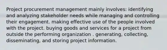 Project procurement management mainly involves: identifying and analyzing stakeholder needs while managing and controlling their engagement. making effective use of the people involved with the project. buying goods and services for a project from outside the performing organization . generating, collecting, disseminating, and storing project information.