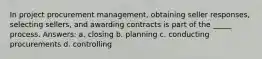 In project procurement management, obtaining seller responses, selecting sellers, and awarding contracts is part of the _____ process. Answers: a. closing b. planning c. conducting procurements d. controlling