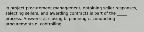 In project procurement management, obtaining seller responses, selecting sellers, and awarding contracts is part of the _____ process. Answers: a. closing b. planning c. conducting procurements d. controlling