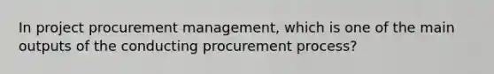 In project procurement management, which is one of the main outputs of the conducting procurement process?