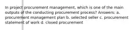 In project procurement management, which is one of the main outputs of the conducting procurement process? Answers: a. procurement management plan b. selected seller c. procurement statement of work d. closed procurement