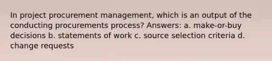 In project procurement management, which is an output of the conducting procurements process? Answers: a. make-or-buy decisions b. statements of work c. source selection criteria d. change requests