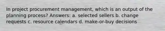 In project procurement management, which is an output of the planning process? Answers: a. selected sellers b. change requests c. resource calendars d. make-or-buy decisions