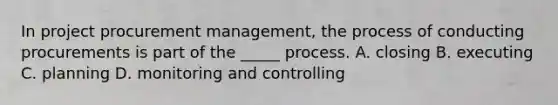 In project procurement management, the process of conducting procurements is part of the _____ process. A. closing B. executing C. planning D. monitoring and controlling