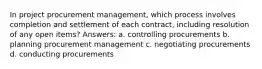 In project procurement management, which process involves completion and settlement of each contract, including resolution of any open items? Answers: a. controlling procurements b. planning procurement management c. negotiating procurements d. conducting procurements