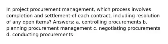 In project procurement management, which process involves completion and settlement of each contract, including resolution of any open items? Answers: a. controlling procurements b. planning procurement management c. negotiating procurements d. conducting procurements