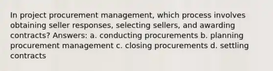 In project procurement management, which process involves obtaining seller responses, selecting sellers, and awarding contracts? Answers: a. conducting procurements b. planning procurement management c. closing procurements d. settling contracts