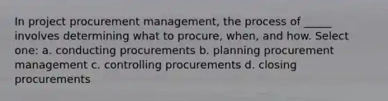 In project procurement management, the process of _____ involves determining what to procure, when, and how. Select one: a. conducting procurements b. planning procurement management c. controlling procurements d. closing procurements