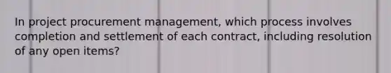 In project procurement management, which process involves completion and settlement of each contract, including resolution of any open items?