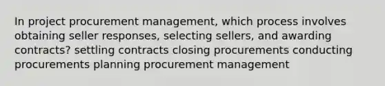 In project procurement management, which process involves obtaining seller responses, selecting sellers, and awarding contracts? settling contracts closing procurements conducting procurements planning procurement management