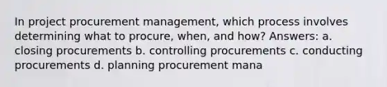 In project procurement management, which process involves determining what to procure, when, and how? Answers: a. closing procurements b. controlling procurements c. conducting procurements d. planning procurement mana