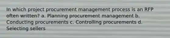 In which project procurement management process is an RFP often written? a. Planning procurement management b. Conducting procurements c. Controlling procurements d. Selecting sellers