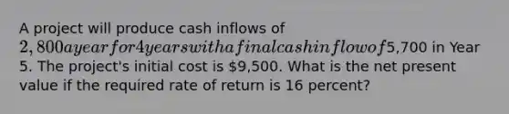 A project will produce cash inflows of 2,800 a year for 4 years with a final cash inflow of5,700 in Year 5. The project's initial cost is 9,500. What is the net present value if the required rate of return is 16 percent?