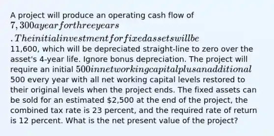 A project will produce an operating cash flow of 7,300 a year for three years. The initial investment for fixed assets will be11,600, which will be depreciated straight-line to zero over the asset's 4-year life. Ignore bonus depreciation. The project will require an initial 500 in net working capital plus an additional500 every year with all net working capital levels restored to their original levels when the project ends. The fixed assets can be sold for an estimated 2,500 at the end of the project, the combined tax rate is 23 percent, and the required rate of return is 12 percent. What is the net present value of the project?