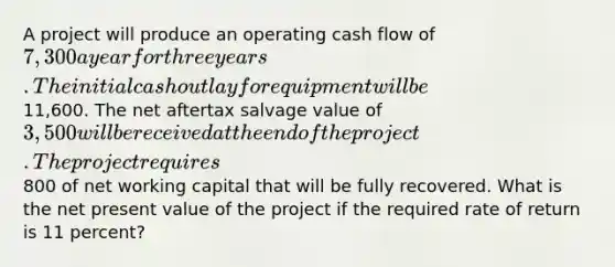 A project will produce an operating cash flow of 7,300 a year for three years. The initial cash outlay for equipment will be11,600. The net aftertax salvage value of 3,500 will be received at the end of the project. The project requires800 of net working capital that will be fully recovered. What is the net present value of the project if the required rate of return is 11 percent?