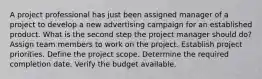 A project professional has just been assigned manager of a project to develop a new advertising campaign for an established product. What is the second step the project manager should do? Assign team members to work on the project. Establish project priorities. Define the project scope. Determine the required completion date. Verify the budget available.