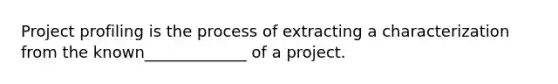 Project profiling is the process of extracting a characterization from the known_____________ of a project.