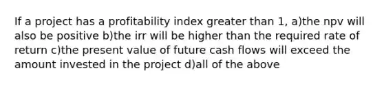 If a project has a profitability index greater than 1, a)the npv will also be positive b)the irr will be higher than the required rate of return c)the present value of future cash flows will exceed the amount invested in the project d)all of the above