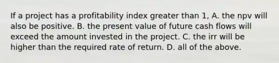 If a project has a profitability index greater than​ 1, A. the npv will also be positive. B. the present value of future cash flows will exceed the amount invested in the project. C. the irr will be higher than the required rate of return. D. all of the above.