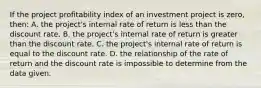 If the project profitability index of an investment project is zero, then: A. the project's internal rate of return is less than the discount rate. B. the project's internal rate of return is greater than the discount rate. C. the project's internal rate of return is equal to the discount rate. D. the relationship of the rate of return and the discount rate is impossible to determine from the data given.