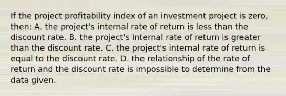 If the project profitability index of an investment project is zero, then: A. the project's internal rate of return is less than the discount rate. B. the project's internal rate of return is greater than the discount rate. C. the project's internal rate of return is equal to the discount rate. D. the relationship of the rate of return and the discount rate is impossible to determine from the data given.