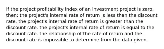 If the project profitability index of an investment project is zero, then: the project's internal rate of return is less than the discount rate. the project's internal rate of return is greater than the discount rate. the project's internal rate of return is equal to the discount rate. the relationship of the rate of return and the discount rate is impossible to determine from the data given.