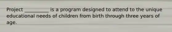 Project __________ is a program designed to attend to the unique educational needs of children from birth through three years of age.