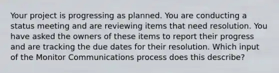 Your project is progressing as planned. You are conducting a status meeting and are reviewing items that need resolution. You have asked the owners of these items to report their progress and are tracking the due dates for their resolution. Which input of the Monitor Communications process does this describe?