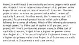 Project A and Project B are mutually exclusive projects with equal risk. Project A has an internal rate of return of 12 percent, while Project B has an internal rate of return of 15 percent. The two projects have the same net present value when the cost of capital is 7 percent. (In other words, the "crossover rate" is 7 percent.) Assume each project has an initial cash outflow followed by a series of inflows. Which of the following statements is most correct? a. If the cost of capital is 10 percent, each project will have a positive net present value. b. If the cost of capital is 6 percent, Project B has a higher net present value than Project A. c. If the cost of capital is 13 percent, Project B has a higher net present value than Project A. d. Statements a and b are correct. e. Statements a and c are correct.