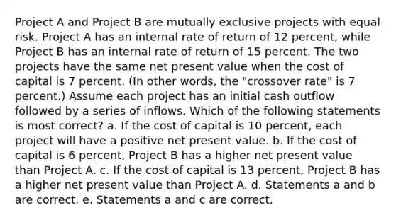 Project A and Project B are mutually exclusive projects with equal risk. Project A has an internal rate of return of 12 percent, while Project B has an internal rate of return of 15 percent. The two projects have the same net present value when the cost of capital is 7 percent. (In other words, the "crossover rate" is 7 percent.) Assume each project has an initial cash outflow followed by a series of inflows. Which of the following statements is most correct? a. If the cost of capital is 10 percent, each project will have a positive net present value. b. If the cost of capital is 6 percent, Project B has a higher net present value than Project A. c. If the cost of capital is 13 percent, Project B has a higher net present value than Project A. d. Statements a and b are correct. e. Statements a and c are correct.