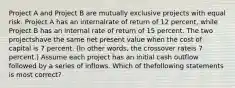 Project A and Project B are mutually exclusive projects with equal risk. Project A has an internalrate of return of 12 percent, while Project B has an internal rate of return of 15 percent. The two projectshave the same net present value when the cost of capital is 7 percent. (In other words, the crossover rateis 7 percent.) Assume each project has an initial cash outflow followed by a series of inflows. Which of thefollowing statements is most correct?