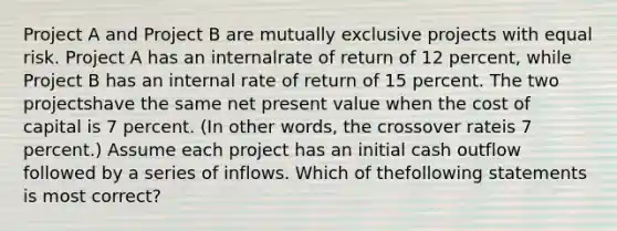 Project A and Project B are mutually exclusive projects with equal risk. Project A has an internalrate of return of 12 percent, while Project B has an internal rate of return of 15 percent. The two projectshave the same net present value when the cost of capital is 7 percent. (In other words, the crossover rateis 7 percent.) Assume each project has an initial cash outflow followed by a series of inflows. Which of thefollowing statements is most correct?