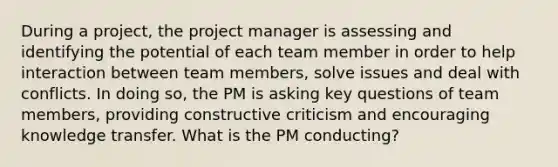 During a project, the project manager is assessing and identifying the potential of each team member in order to help interaction between team members, solve issues and deal with conflicts. In doing so, the PM is asking key questions of team members, providing constructive criticism and encouraging knowledge transfer. What is the PM conducting?