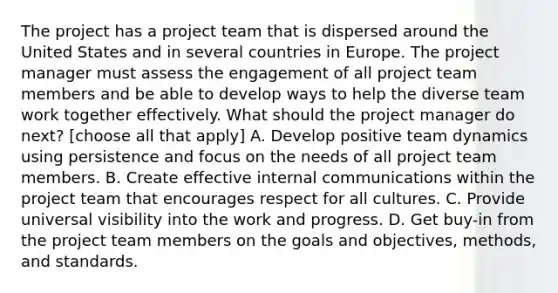 The project has a project team that is dispersed around the United States and in several countries in Europe. The project manager must assess the engagement of all project team members and be able to develop ways to help the diverse team work together effectively. What should the project manager do next? [choose all that apply] A. Develop positive team dynamics using persistence and focus on the needs of all project team members. B. Create effective internal communications within the project team that encourages respect for all cultures. C. Provide universal visibility into the work and progress. D. Get buy-in from the project team members on the goals and objectives, methods, and standards.