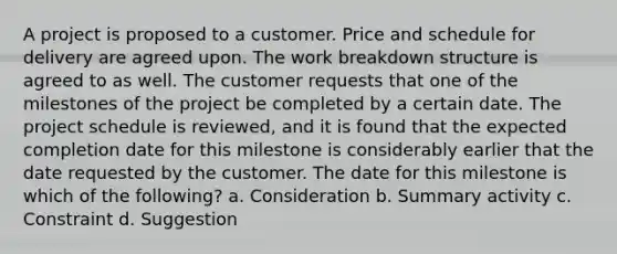 A project is proposed to a customer. Price and schedule for delivery are agreed upon. The work breakdown structure is agreed to as well. The customer requests that one of the milestones of the project be completed by a certain date. The project schedule is reviewed, and it is found that the expected completion date for this milestone is considerably earlier that the date requested by the customer. The date for this milestone is which of the following? a. Consideration b. Summary activity c. Constraint d. Suggestion